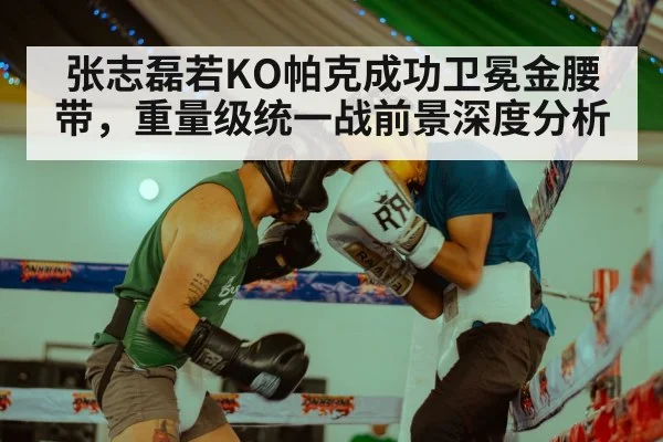张志磊若KO帕克成功卫冕金腰带，重量级统一战前景深度分析