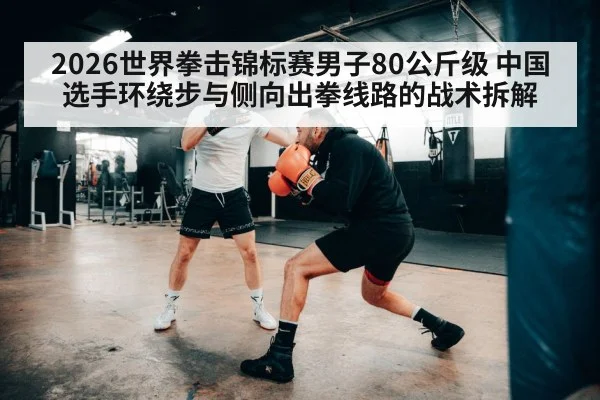 2026世界拳击锦标赛男子80公斤级 中国选手环绕步与侧向出拳线路的战术拆解