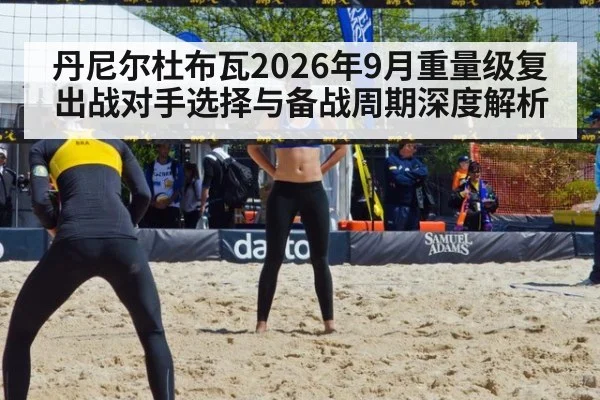 丹尼尔杜布瓦2026年9月重量级复出战对手选择与备战周期深度解析