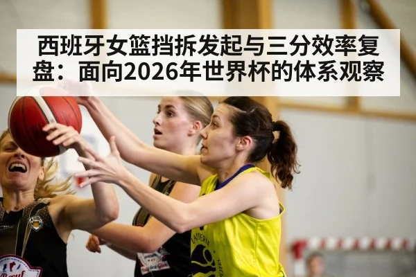 西班牙女篮挡拆发起与三分效率复盘:面向2026年世界杯的体系观察