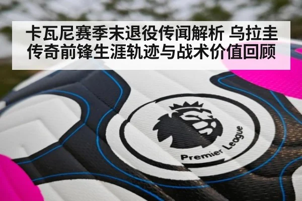 卡瓦尼赛季末退役传闻解析 乌拉圭传奇前锋生涯轨迹与战术价值回顾