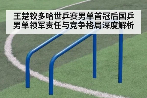 王楚钦多哈世乒赛男单首冠后国乒男单领军责任与竞争格局深度解析